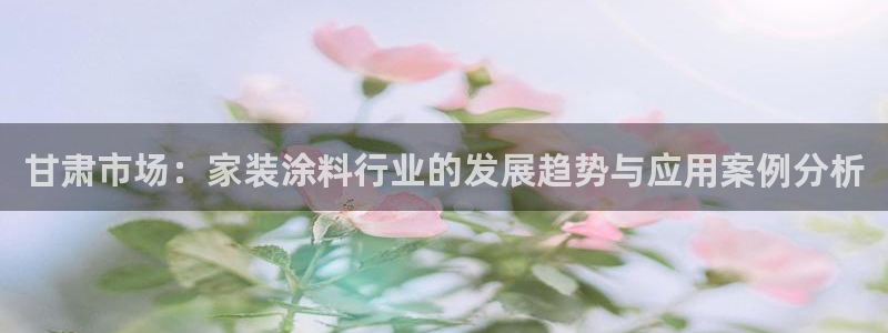 和记平台怎么样：甘肃市场：家装涂料行业的发展趋势与应用案例分析